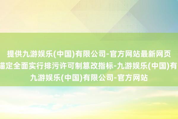 提供九游娱乐(中国)有限公司-官方网站最新网页《施行有缱绻》锚定全面实行排污许可制篡改指标-九游娱乐(中国)有限公司-官方网站