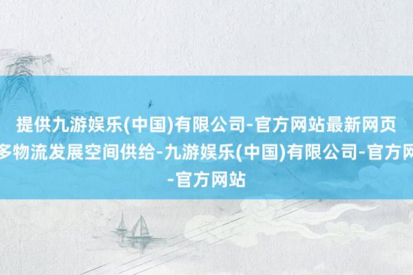 提供九游娱乐(中国)有限公司-官方网站最新网页加多物流发展空间供给-九游娱乐(中国)有限公司-官方网站