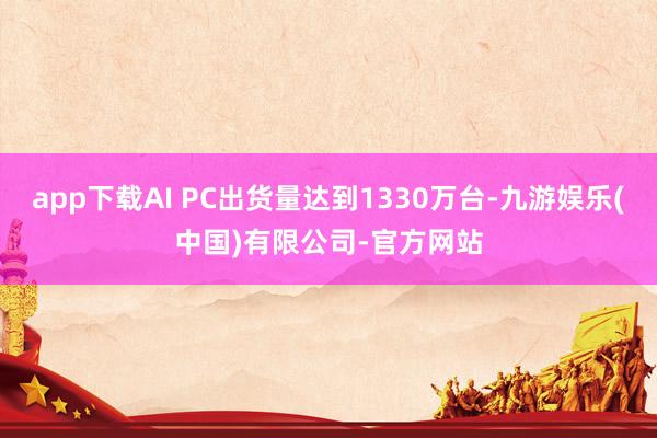 app下载AI PC出货量达到1330万台-九游娱乐(中国)有限公司-官方网站