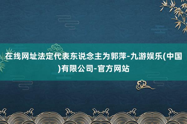 在线网址法定代表东说念主为郭萍-九游娱乐(中国)有限公司-官方网站