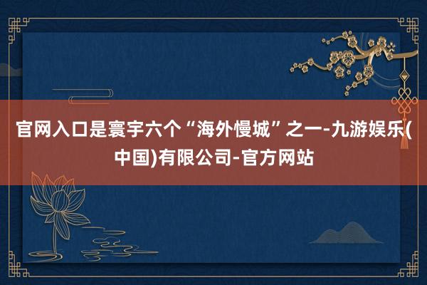 官网入口是寰宇六个“海外慢城”之一-九游娱乐(中国)有限公司-官方网站