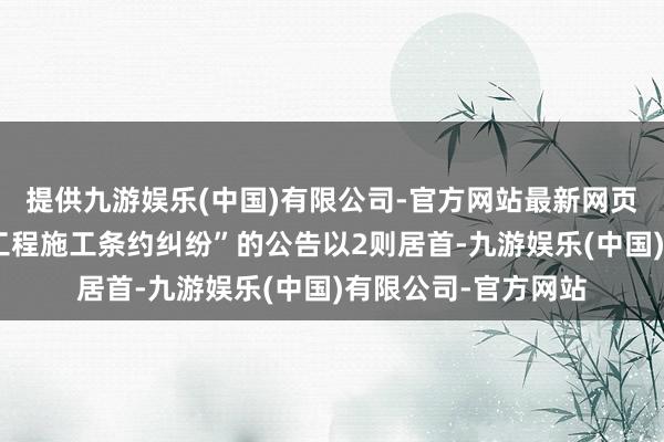 提供九游娱乐(中国)有限公司-官方网站最新网页其中案由为“确立工程施工条约纠纷”的公告以2则居首-九游娱乐(中国)有限公司-官方网站