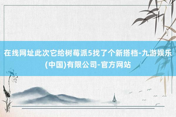 在线网址此次它给树莓派5找了个新搭档-九游娱乐(中国)有限公司-官方网站