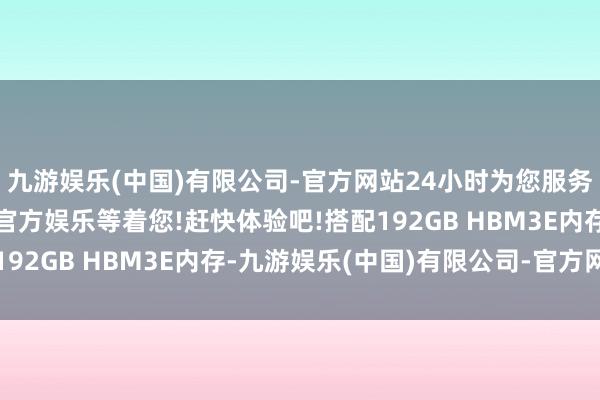 九游娱乐(中国)有限公司-官方网站24小时为您服务!更多精彩活动在正规官方娱乐等着您!赶快体验吧!搭配192GB HBM3E内存-九游娱乐(中国)有限公司-官方网站