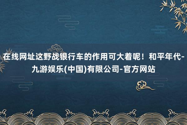 在线网址这野战银行车的作用可大着呢！和平年代-九游娱乐(中国)有限公司-官方网站