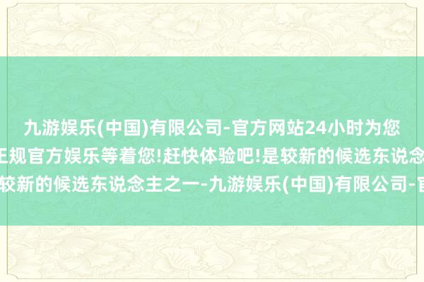 九游娱乐(中国)有限公司-官方网站24小时为您服务!更多精彩活动在正规官方娱乐等着您!赶快体验吧!是较新的候选东说念主之一-九游娱乐(中国)有限公司-官方网站