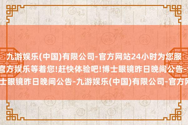 九游娱乐(中国)有限公司-官方网站24小时为您服务!更多精彩活动在正规官方娱乐等着您!赶快体验吧!博士眼镜昨日晚间公告-九游娱乐(中国)有限公司-官方网站