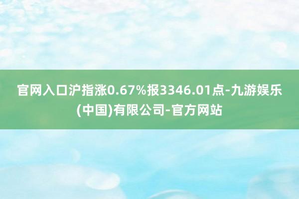 官网入口沪指涨0.67%报3346.01点-九游娱乐(中国)有限公司-官方网站