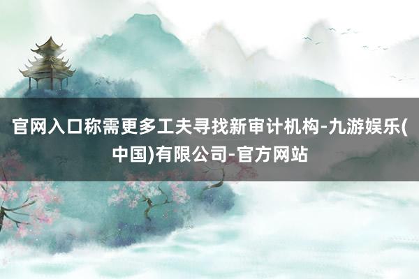 官网入口称需更多工夫寻找新审计机构-九游娱乐(中国)有限公司-官方网站