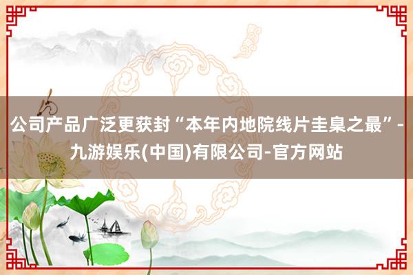 公司产品广泛更获封“本年内地院线片圭臬之最”-九游娱乐(中国)有限公司-官方网站