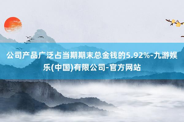 公司产品广泛占当期期末总金钱的5.92%-九游娱乐(中国)有限公司-官方网站