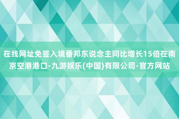 在线网址免签入境番邦东说念主同比增长15倍在南京空港港口-九游娱乐(中国)有限公司-官方网站