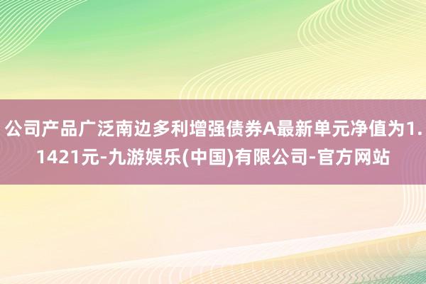 公司产品广泛南边多利增强债券A最新单元净值为1.1421元-九游娱乐(中国)有限公司-官方网站