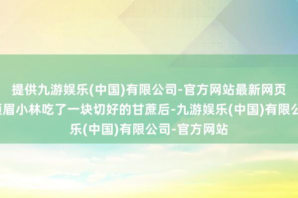 提供九游娱乐(中国)有限公司-官方网站最新网页山东烟台一须眉小林吃了一块切好的甘蔗后-九游娱乐(中国)有限公司-官方网站