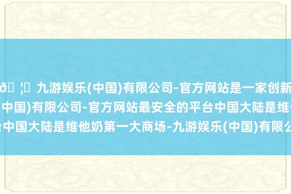 🦄九游娱乐(中国)有限公司-官方网站是一家创新的科技公司，九游娱乐(中国)有限公司-官方网站最安全的平台中国大陆是维他奶第一大商场-九游娱乐(中国)有限公司-官方网站