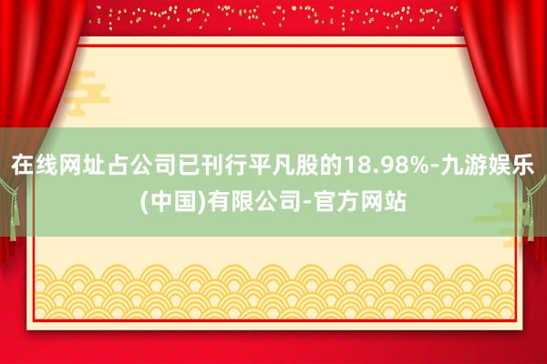 在线网址占公司已刊行平凡股的18.98%-九游娱乐(中国)有限公司-官方网站