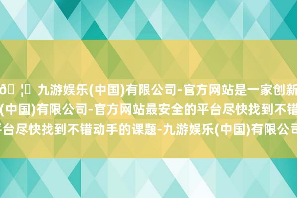 🦄九游娱乐(中国)有限公司-官方网站是一家创新的科技公司，九游娱乐(中国)有限公司-官方网站最安全的平台尽快找到不错动手的课题-九游娱乐(中国)有限公司-官方网站