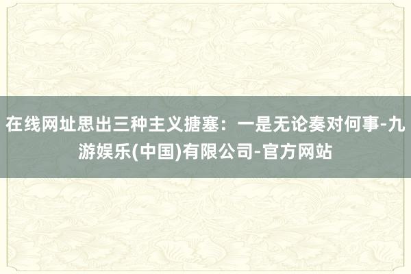 在线网址思出三种主义搪塞：一是无论奏对何事-九游娱乐(中国)有限公司-官方网站