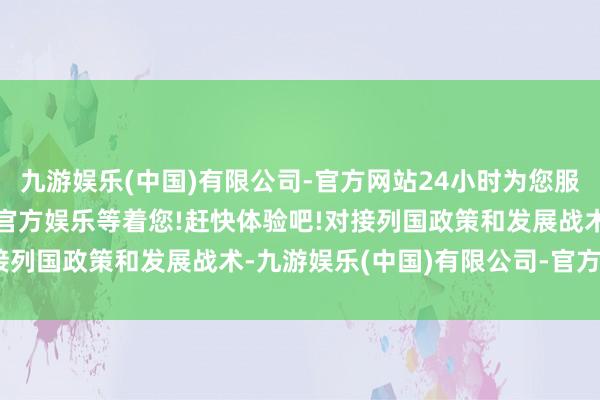 九游娱乐(中国)有限公司-官方网站24小时为您服务!更多精彩活动在正规官方娱乐等着您!赶快体验吧!对接列国政策和发展战术-九游娱乐(中国)有限公司-官方网站