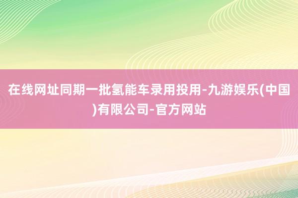 在线网址同期一批氢能车录用投用-九游娱乐(中国)有限公司-官方网站