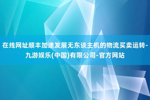 在线网址顺丰加速发展无东谈主机的物流买卖运转-九游娱乐(中国)有限公司-官方网站