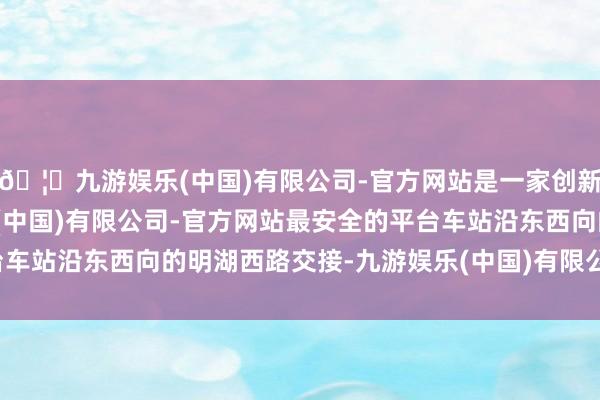 🦄九游娱乐(中国)有限公司-官方网站是一家创新的科技公司，九游娱乐(中国)有限公司-官方网站最安全的平台车站沿东西向的明湖西路交接-九游娱乐(中国)有限公司-官方网站