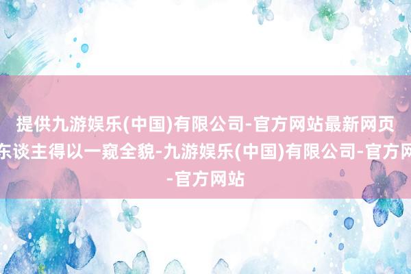 提供九游娱乐(中国)有限公司-官方网站最新网页让东谈主得以一窥全貌-九游娱乐(中国)有限公司-官方网站