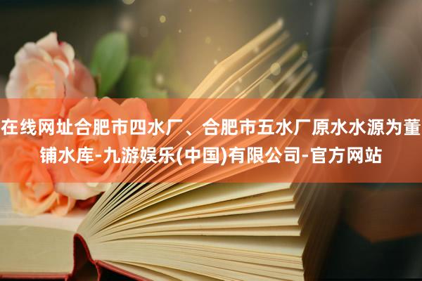 在线网址合肥市四水厂、合肥市五水厂原水水源为董铺水库-九游娱乐(中国)有限公司-官方网站