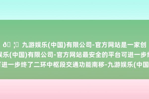 🦄九游娱乐(中国)有限公司-官方网站是一家创新的科技公司，九游娱乐(中国)有限公司-官方网站最安全的平台可进一步终了二环中枢段交通功能南移-九游娱乐(中国)有限公司-官方网站