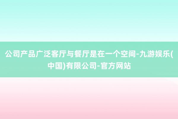 公司产品广泛客厅与餐厅是在一个空间-九游娱乐(中国)有限公司-官方网站