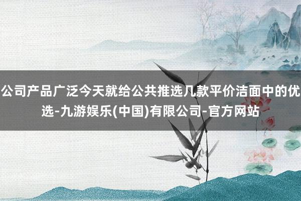 公司产品广泛今天就给公共推选几款平价洁面中的优选-九游娱乐(中国)有限公司-官方网站