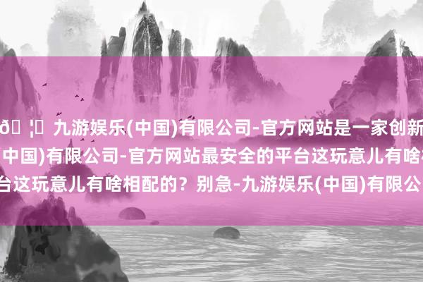 🦄九游娱乐(中国)有限公司-官方网站是一家创新的科技公司，九游娱乐(中国)有限公司-官方网站最安全的平台这玩意儿有啥相配的？别急-九游娱乐(中国)有限公司-官方网站