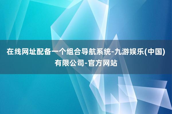 在线网址配备一个组合导航系统-九游娱乐(中国)有限公司-官方网站