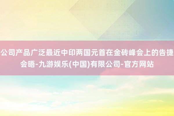 公司产品广泛最近中印两国元首在金砖峰会上的告捷会晤-九游娱乐(中国)有限公司-官方网站