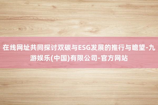 在线网址共同探讨双碳与ESG发展的推行与瞻望-九游娱乐(中国)有限公司-官方网站