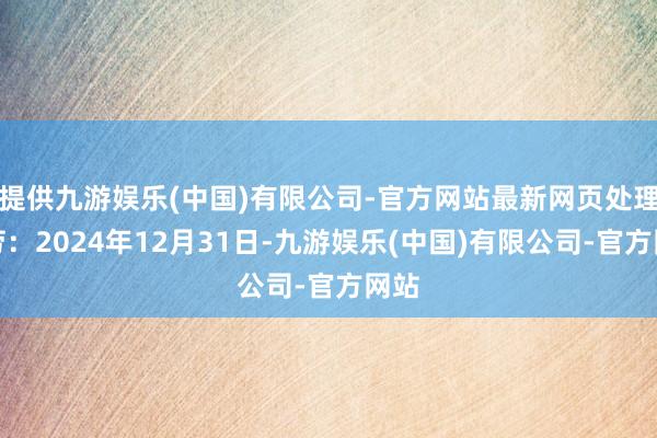 提供九游娱乐(中国)有限公司-官方网站最新网页处理效劳：2024年12月31日-九游娱乐(中国)有限公司-官方网站