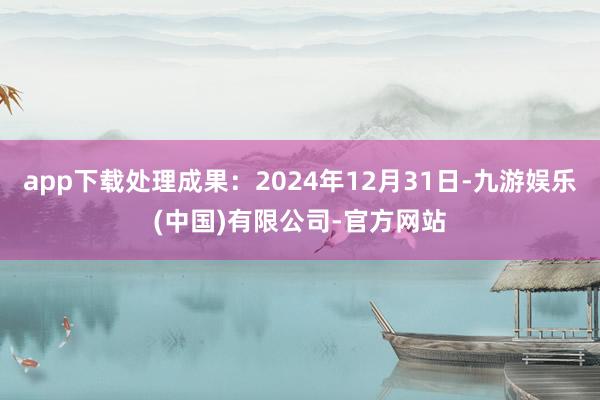 app下载处理成果：2024年12月31日-九游娱乐(中国)有限公司-官方网站