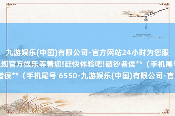 九游娱乐(中国)有限公司-官方网站24小时为您服务!更多精彩活动在正规官方娱乐等着您!赶快体验吧!破钞者侯**（手机尾号 6550-九游娱乐(中国)有限公司-官方网站