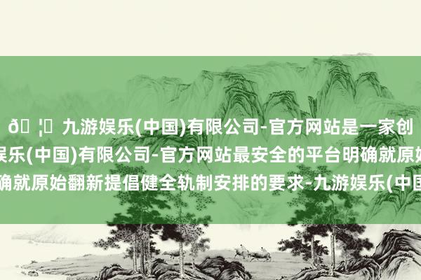 🦄九游娱乐(中国)有限公司-官方网站是一家创新的科技公司，九游娱乐(中国)有限公司-官方网站最安全的平台明确就原始翻新提倡健全轨制安排的要求-九游娱乐(中国)有限公司-官方网站