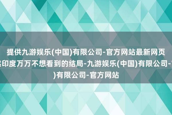 提供九游娱乐(中国)有限公司-官方网站最新网页而这亦然印度万万不想看到的结局-九游娱乐(中国)有限公司-官方网站