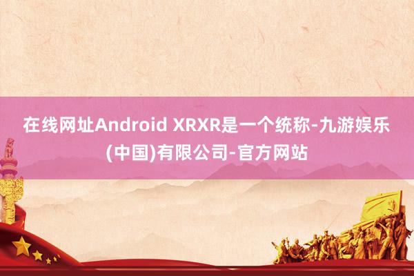 在线网址Android XR　　XR是一个统称-九游娱乐(中国)有限公司-官方网站