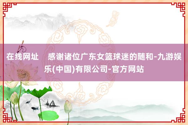 在线网址    感谢诸位广东女篮球迷的随和-九游娱乐(中国)有限公司-官方网站