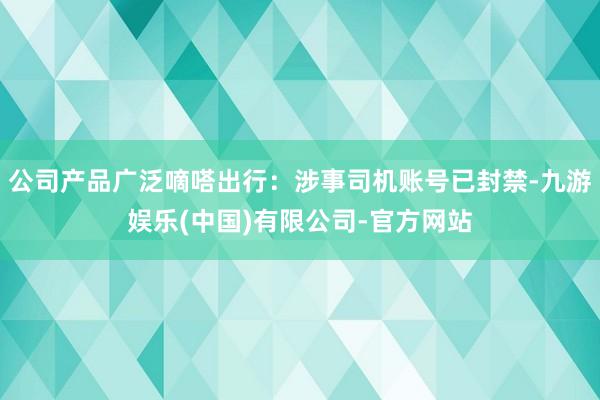 公司产品广泛嘀嗒出行：涉事司机账号已封禁-九游娱乐(中国)有限公司-官方网站