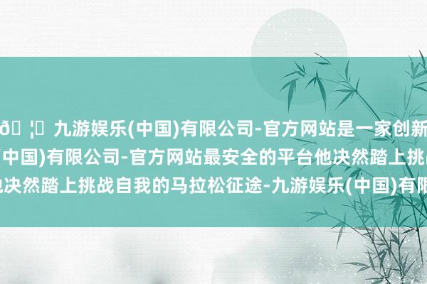 🦄九游娱乐(中国)有限公司-官方网站是一家创新的科技公司，九游娱乐(中国)有限公司-官方网站最安全的平台他决然踏上挑战自我的马拉松征途-九游娱乐(中国)有限公司-官方网站