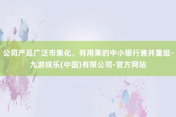 公司产品广泛市集化、有用果的中小银行兼并重组-九游娱乐(中国)有限公司-官方网站