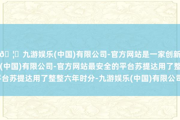 🦄九游娱乐(中国)有限公司-官方网站是一家创新的科技公司，九游娱乐(中国)有限公司-官方网站最安全的平台苏提达用了整整六年时分-九游娱乐(中国)有限公司-官方网站