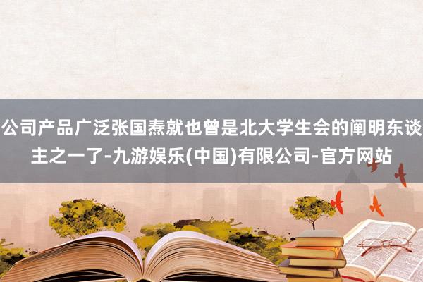 公司产品广泛张国焘就也曾是北大学生会的阐明东谈主之一了-九游娱乐(中国)有限公司-官方网站