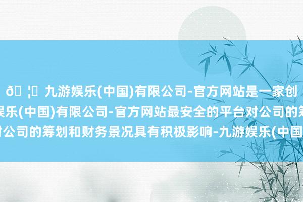 🦄九游娱乐(中国)有限公司-官方网站是一家创新的科技公司，九游娱乐(中国)有限公司-官方网站最安全的平台对公司的筹划和财务景况具有积极影响-九游娱乐(中国)有限公司-官方网站