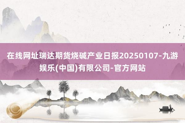 在线网址瑞达期货烧碱产业日报20250107-九游娱乐(中国)有限公司-官方网站