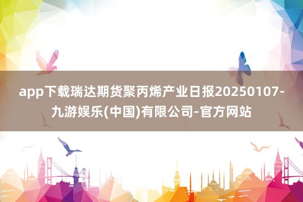 app下载瑞达期货聚丙烯产业日报20250107-九游娱乐(中国)有限公司-官方网站